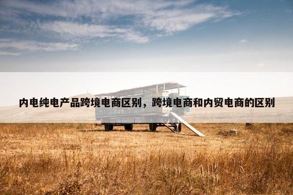 内电纯电产品跨境电商区别，跨境电商和内贸电商的区别