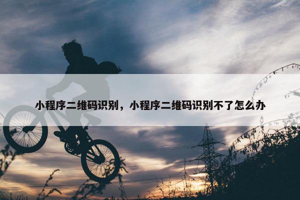 小程序二维码识别，小程序二维码识别不了怎么办