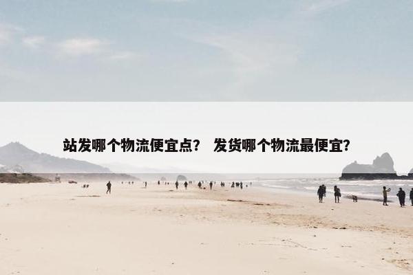 站发哪个物流便宜点？ 发货哪个物流最便宜？
