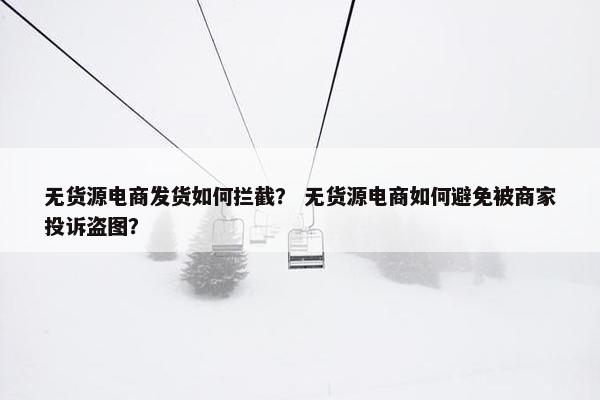 无货源电商发货如何拦截？ 无货源电商如何避免被商家投诉盗图？