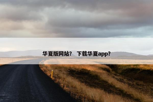 华夏版网站？ 下载华夏app？