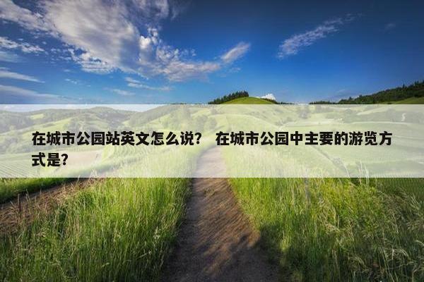 在城市公园站英文怎么说？ 在城市公园中主要的游览方式是？