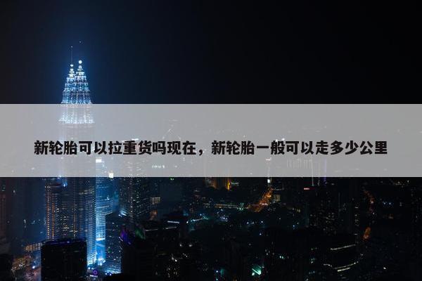 新轮胎可以拉重货吗现在，新轮胎一般可以走多少公里