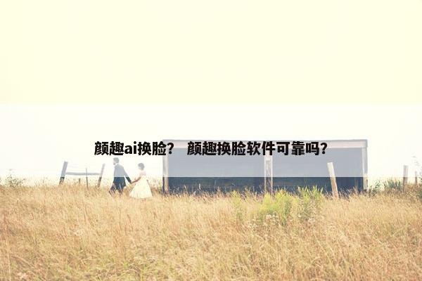 颜趣ai换脸？ 颜趣换脸软件可靠吗？