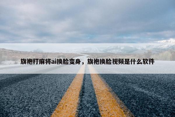 旗袍打麻将ai换脸变身，旗袍换脸视频是什么软件