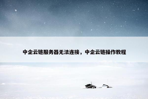 中企云链服务器无法连接，中企云链操作教程