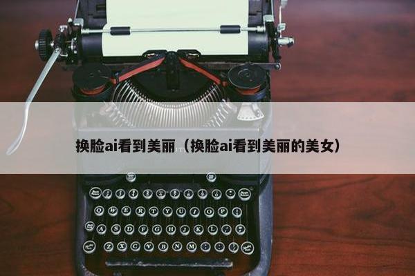 换脸ai看到美丽（换脸ai看到美丽的美女）