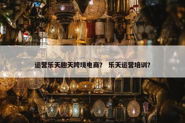 运营乐天趣天跨境电商？ 乐天运营培训？