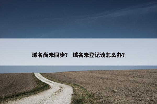 域名尚未同步？ 域名未登记该怎么办？