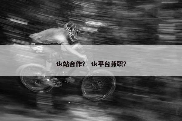 tk站合作？ tk平台兼职？