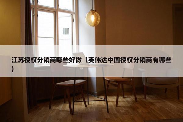 江苏授权分销商哪些好做（英伟达中国授权分销商有哪些）