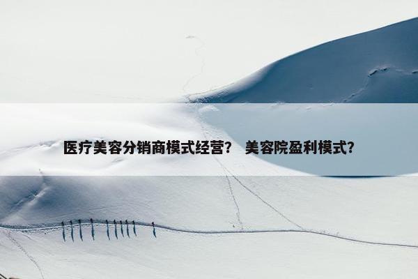 医疗美容分销商模式经营？ 美容院盈利模式？