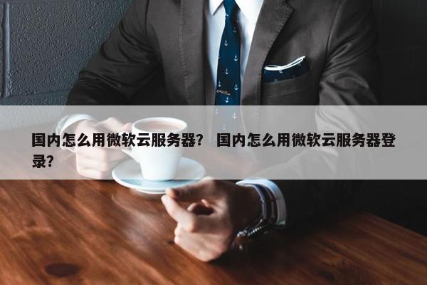 国内怎么用微软云服务器？ 国内怎么用微软云服务器登录？