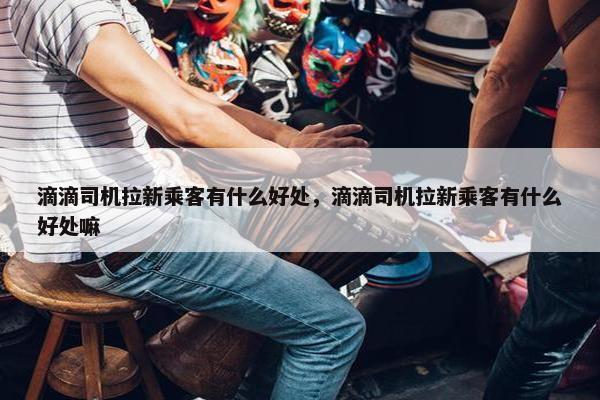 滴滴司机拉新乘客有什么好处，滴滴司机拉新乘客有什么好处嘛