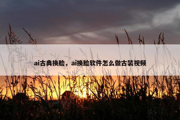 ai古典换脸，ai换脸软件怎么做古装视频