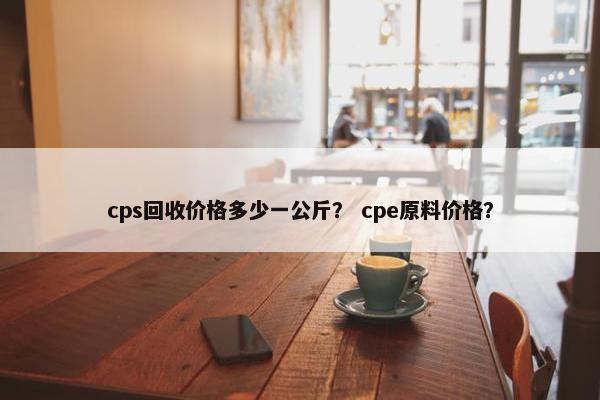cps回收价格多少一公斤？ cpe原料价格？