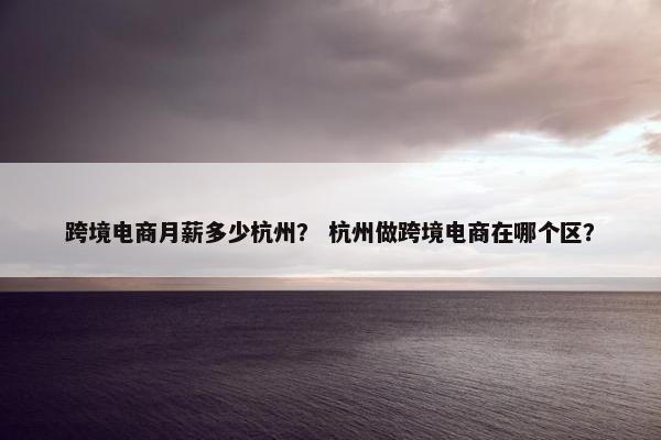 跨境电商月薪多少杭州？ 杭州做跨境电商在哪个区？