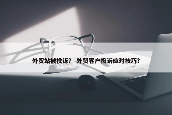 外贸站被投诉？ 外贸客户投诉应对技巧？