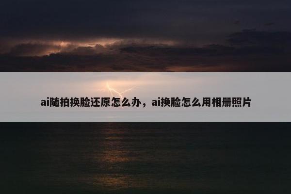 ai随拍换脸还原怎么办，ai换脸怎么用相册照片