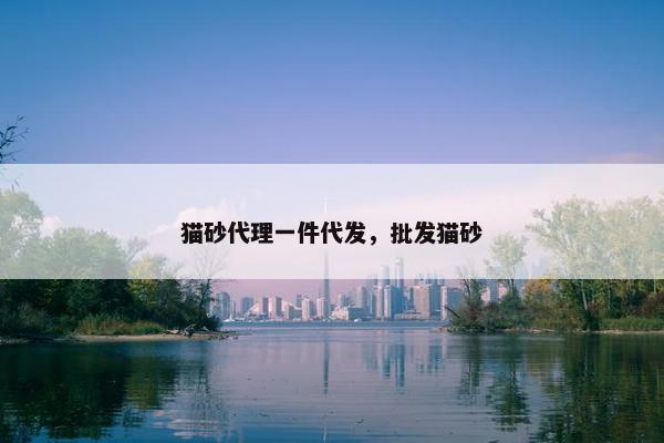 猫砂代理一件代发，批发猫砂
