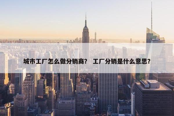 城市工厂怎么做分销商？ 工厂分销是什么意思？