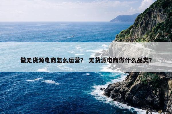 做无货源电商怎么运营？ 无货源电商做什么品类？