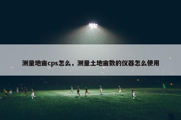 测量地亩cps怎么，测量土地亩数的仪器怎么使用