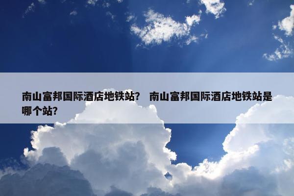 南山富邦国际酒店地铁站？ 南山富邦国际酒店地铁站是哪个站？