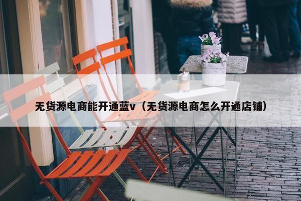 无货源电商能开通蓝v（无货源电商怎么开通店铺）