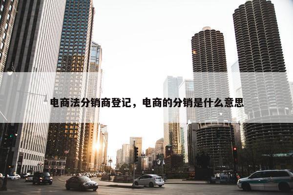 电商法分销商登记，电商的分销是什么意思