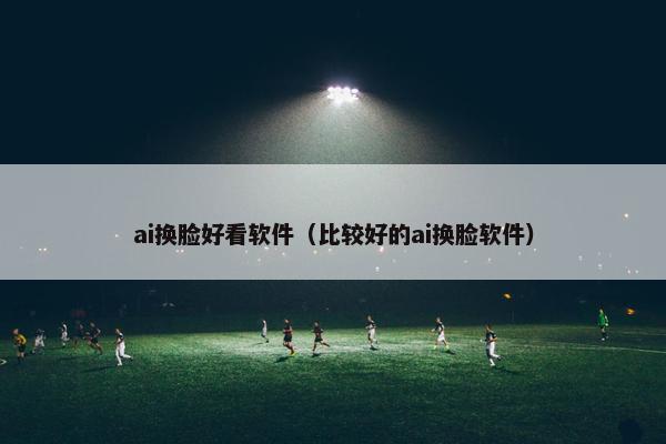 ai换脸好看软件（比较好的ai换脸软件）