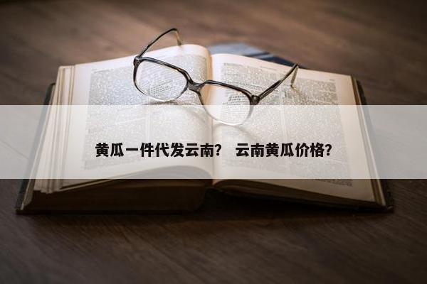 黄瓜一件代发云南？ 云南黄瓜价格？