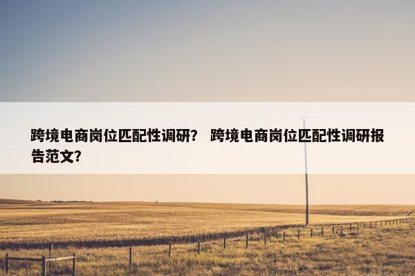 跨境电商岗位匹配性调研？ 跨境电商岗位匹配性调研报告范文？