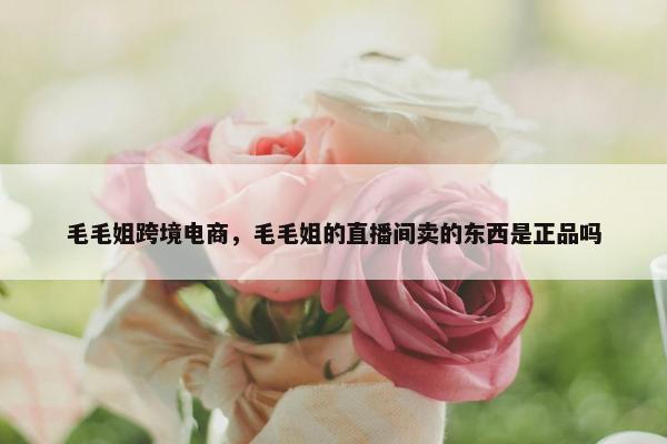 毛毛姐跨境电商，毛毛姐的直播间卖的东西是正品吗