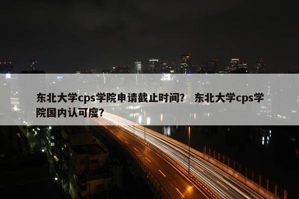东北大学cps学院申请截止时间？ 东北大学cps学院国内认可度？