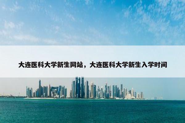 大连医科大学新生网站，大连医科大学新生入学时间