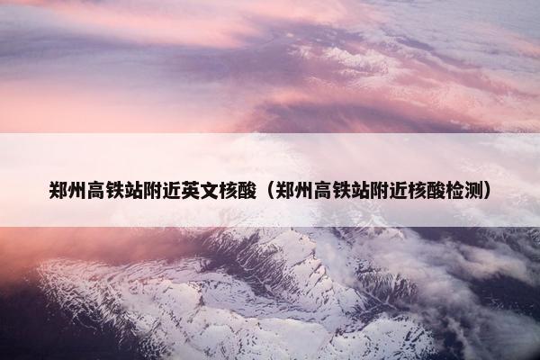 郑州高铁站附近英文核酸（郑州高铁站附近核酸检测）