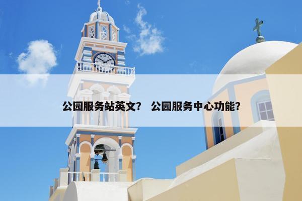 公园服务站英文？ 公园服务中心功能？