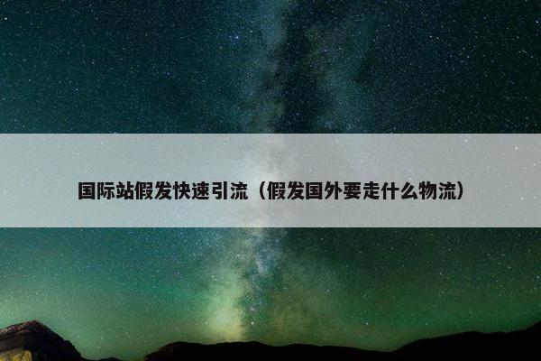 国际站假发快速引流（假发国外要走什么物流）