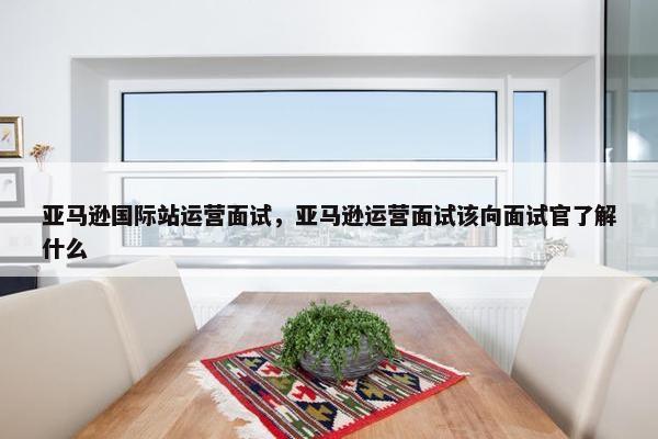 亚马逊国际站运营面试，亚马逊运营面试该向面试官了解什么
