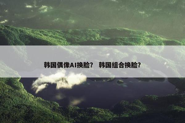 韩国偶像AI换脸？ 韩国组合换脸？