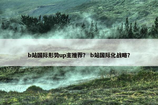 b站国际形势up主推荐？ b站国际化战略？