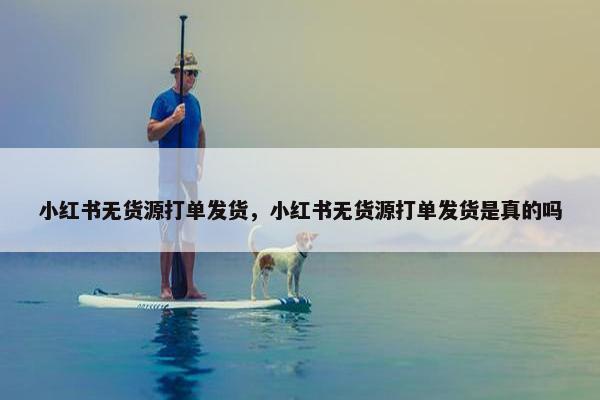 小红书无货源打单发货，小红书无货源打单发货是真的吗