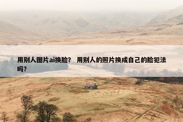 用别人图片ai换脸？ 用别人的照片换成自己的脸犯法吗？