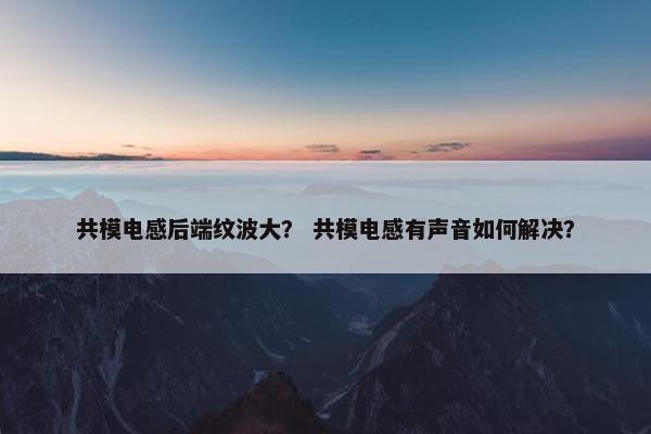 共模电感后端纹波大？ 共模电感有声音如何解决？