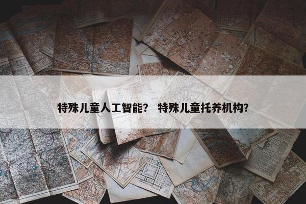 特殊儿童人工智能？ 特殊儿童托养机构？