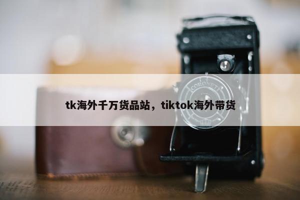 tk海外千万货品站，tiktok海外带货