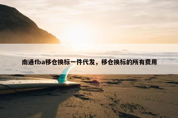 南通fba移仓换标一件代发，移仓换标的所有费用