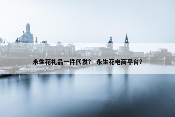 永生花礼品一件代发？ 永生花电商平台？