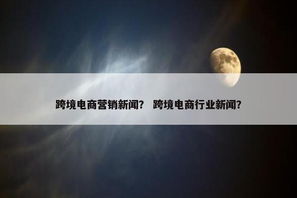 跨境电商营销新闻？ 跨境电商行业新闻？